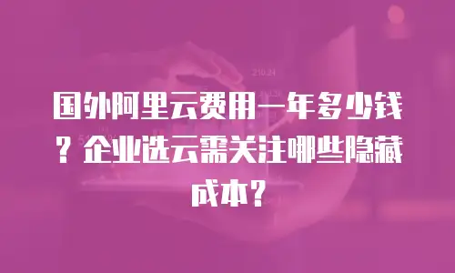 国外阿里云费用一年多少钱？企业选云需关注哪些隐藏成本？