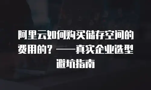 阿里云如何购买储存空间的费用的？——真实企业选型避坑指南