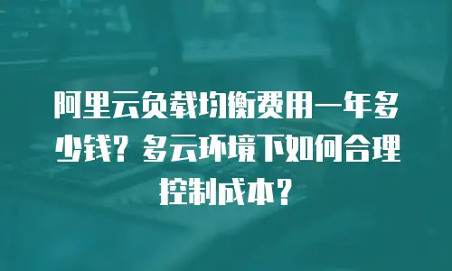 阿里云负载均衡费用一年多少钱？多云环境下如何合理控制成本？