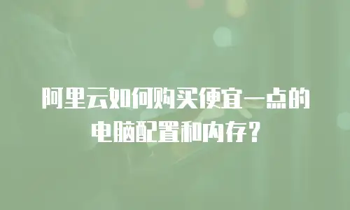 阿里云如何购买便宜一点的电脑配置和内存？