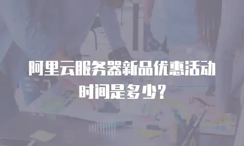 阿里云服务器新品优惠活动时间是多少？