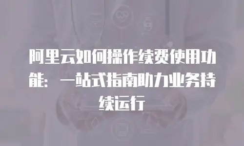 阿里云如何操作续费使用功能：一站式指南助力业务持续运行