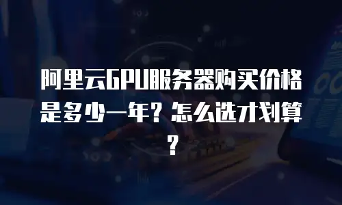 阿里云GPU服务器购买价格是多少一年？怎么选才划算？