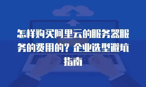 怎样购买阿里云的服务器服务的费用的？企业选型避坑指南