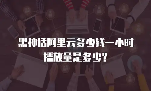 黑神话阿里云多少钱一小时播放量是多少？