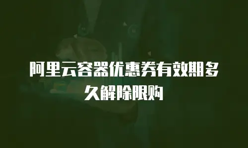 阿里云容器优惠券有效期多久解除限购