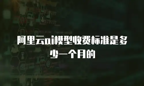阿里云ai模型收费标准是多少一个月的