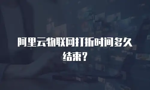 阿里云物联网打折时间多久结束？