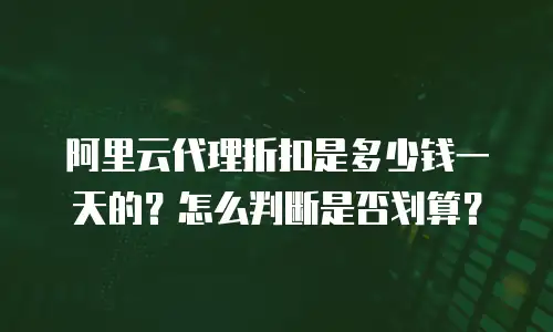 阿里云代理折扣是多少钱一天的？怎么判断是否划算？