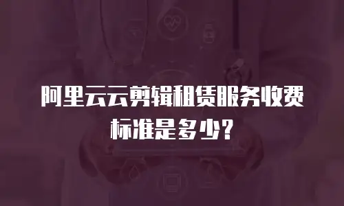 阿里云云剪辑租赁服务收费标准是多少？