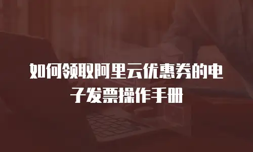 如何领取阿里云优惠券的电子发票操作手册