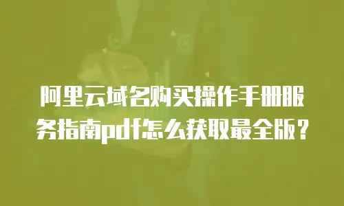 阿里云域名购买操作手册服务指南pdf怎么获取最全版？