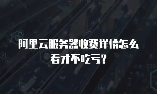 阿里云服务器收费详情怎么看才不吃亏？