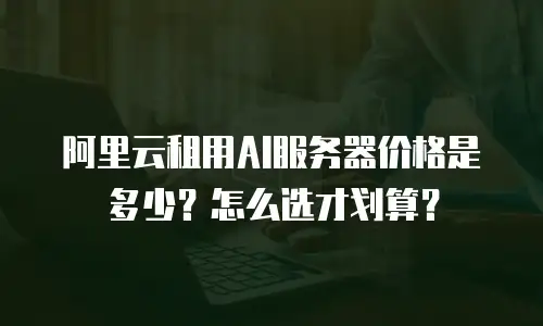 阿里云租用AI服务器价格是多少？怎么选才划算？