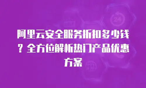 阿里云安全服务折扣多少钱？全方位解析热门产品优惠方案