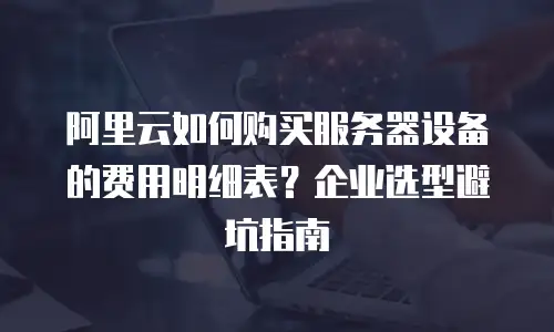 阿里云如何购买服务器设备的费用明细表？企业选型避坑指南