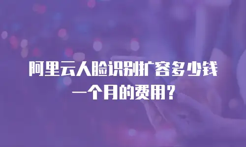 阿里云人脸识别扩容多少钱一个月的费用？