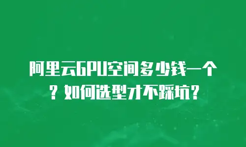 阿里云GPU空间多少钱一个？如何选型才不踩坑？