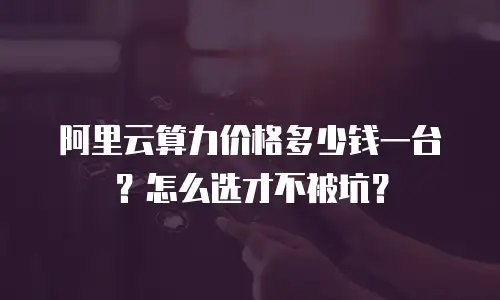 阿里云算力价格多少钱一台？怎么选才不被坑？