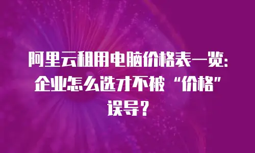 阿里云租用电脑价格表一览：企业怎么选才不被“价格”误导？