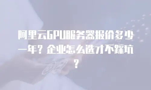 阿里云GPU服务器报价多少一年？企业怎么选才不踩坑？