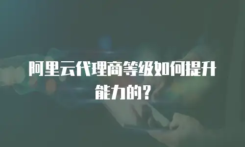 阿里云代理商等级如何提升能力的？
