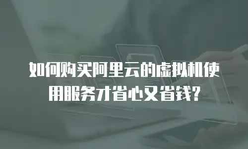 如何购买阿里云的虚拟机使用服务才省心又省钱？