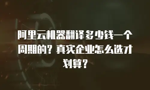 阿里云机器翻译多少钱一个周期的？真实企业怎么选才划算？