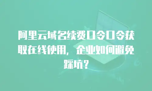 阿里云域名续费口令口令获取在线使用，企业如何避免踩坑？