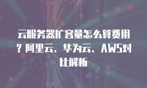 云服务器扩容量怎么算费用？阿里云、华为云、AWS对比解析