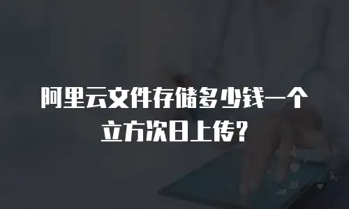 阿里云文件存储多少钱一个立方次日上传？