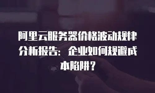 阿里云服务器价格波动规律分析报告：企业如何规避成本陷阱？
