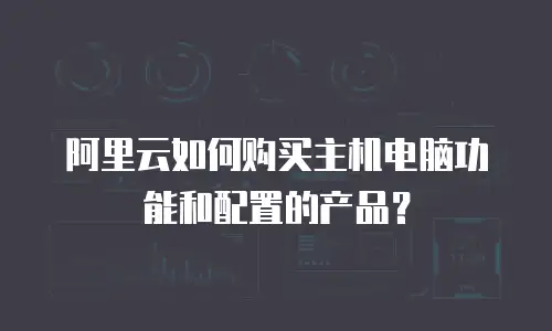 阿里云如何购买主机电脑功能和配置的产品？