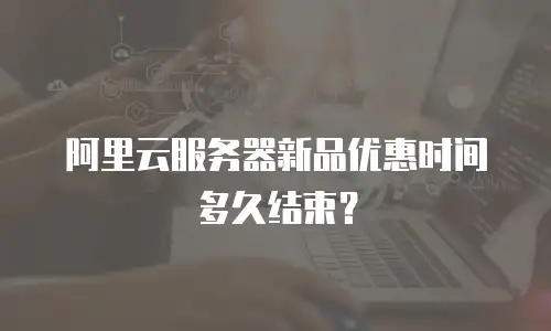 阿里云服务器新品优惠时间多久结束？