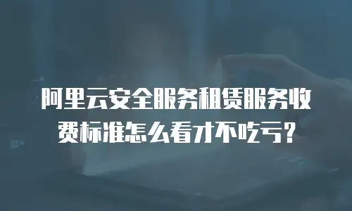 阿里云安全服务租赁服务收费标准怎么看才不吃亏？