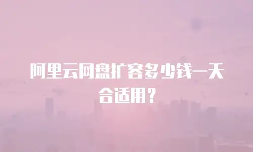 阿里云网盘扩容多少钱一天合适用？