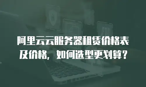 阿里云云服务器租赁价格表及价格，如何选型更划算？