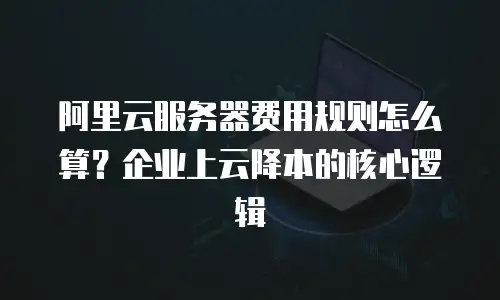 阿里云服务器费用规则怎么算？企业上云降本的核心逻辑