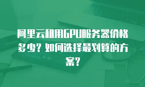 阿里云租用GPU服务器价格多少？如何选择最划算的方案？