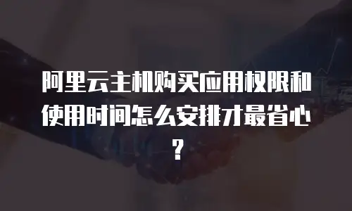 阿里云主机购买应用权限和使用时间怎么安排才最省心？