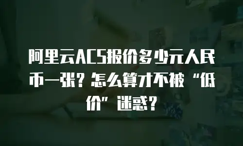 阿里云ACS报价多少元人民币一张？怎么算才不被“低价”迷惑？
