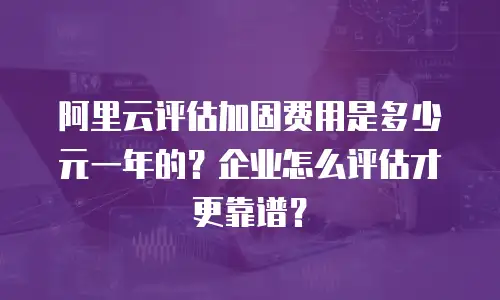 阿里云评估加固费用是多少元一年的？企业怎么评估才更靠谱？
