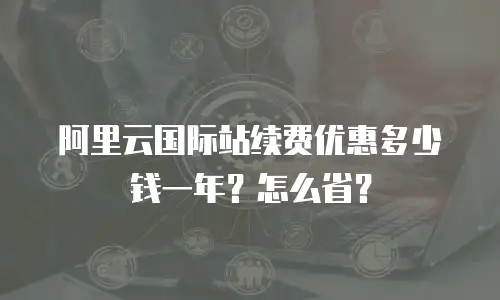 阿里云国际站续费优惠多少钱一年？怎么省？