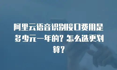 阿里云语音识别接口费用是多少元一年的？怎么选更划算？
