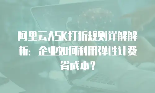 阿里云ASK打折规则详解解析：企业如何利用弹性计费省成本？