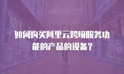 如何购买阿里云跨境服务功能的产品的设备？