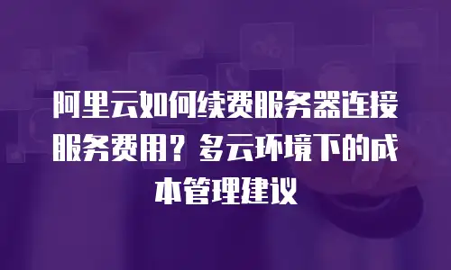 阿里云如何续费服务器连接服务费用？多云环境下的成本管理建议