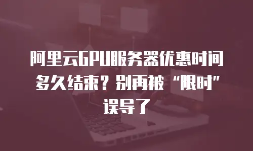 阿里云GPU服务器优惠时间多久结束？别再被“限时”误导了