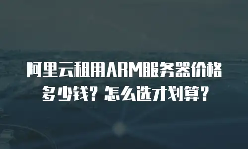 阿里云租用ARM服务器价格多少钱？怎么选才划算？