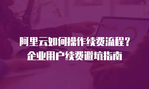 阿里云如何操作续费流程？企业用户续费避坑指南
